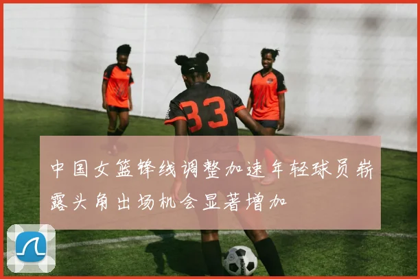 中国女篮锋线调整加速年轻球员崭露头角出场机会显著增加