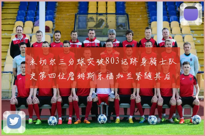 米切尔三分球突破803记跻身骑士队史第四位詹姆斯乐福加兰紧随其后