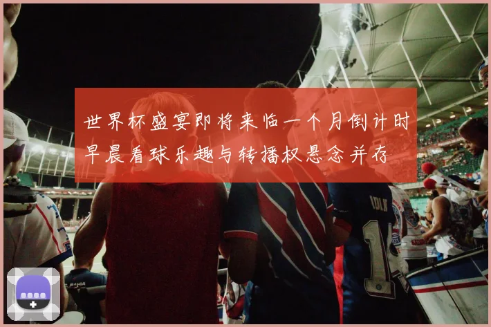 世界杯盛宴即将来临一个月倒计时早晨看球乐趣与转播权悬念并存