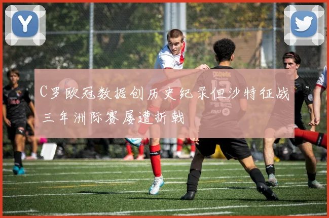 C罗欧冠数据创历史纪录但沙特征战三年洲际赛屡遭折戟