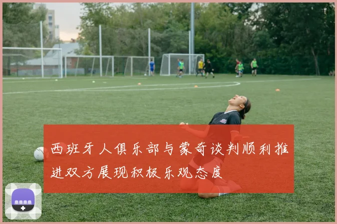 西班牙人俱乐部与蒙奇谈判顺利推进双方展现积极乐观态度