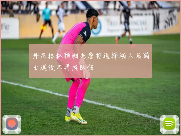 丹尼格林预测老詹将选择湖人或骑士退役不再换队伍