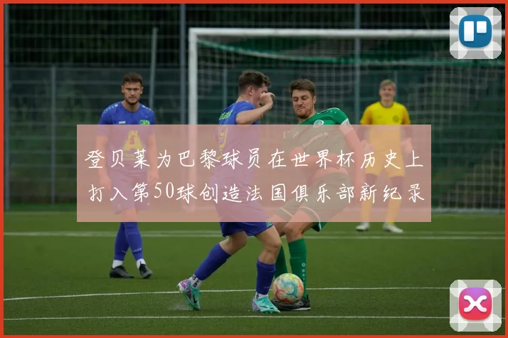 登贝莱为巴黎球员在世界杯历史上打入第50球创造法国俱乐部新纪录