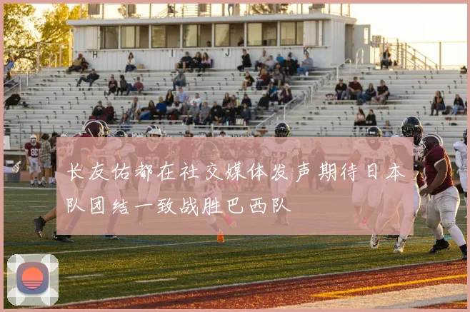 长友佑都在社交媒体发声期待日本队团结一致战胜巴西队