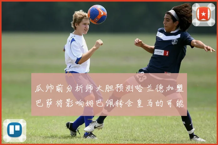 瓜帅前分析师大胆预测哈兰德加盟巴萨将影响姆巴佩转会皇马的可能性