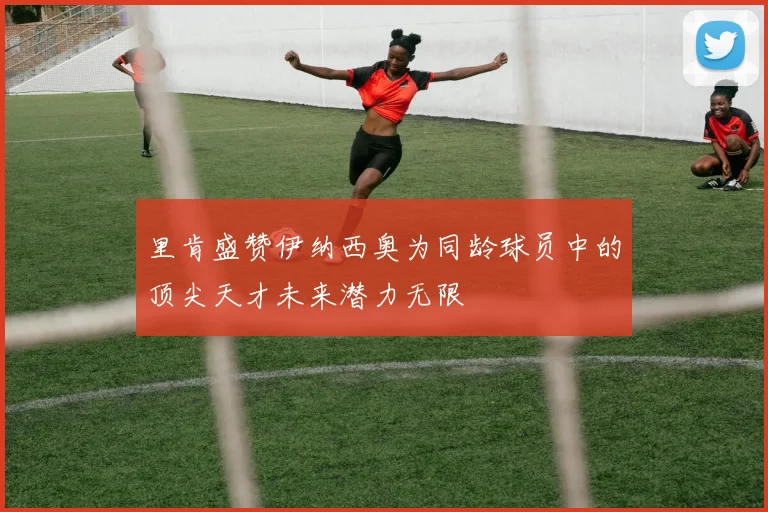 里肯盛赞伊纳西奥为同龄球员中的顶尖天才未来潜力无限