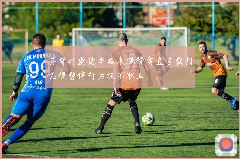 芬奇对爱德华兹表现赞赏直言裁判无视暂停行为极不职业
