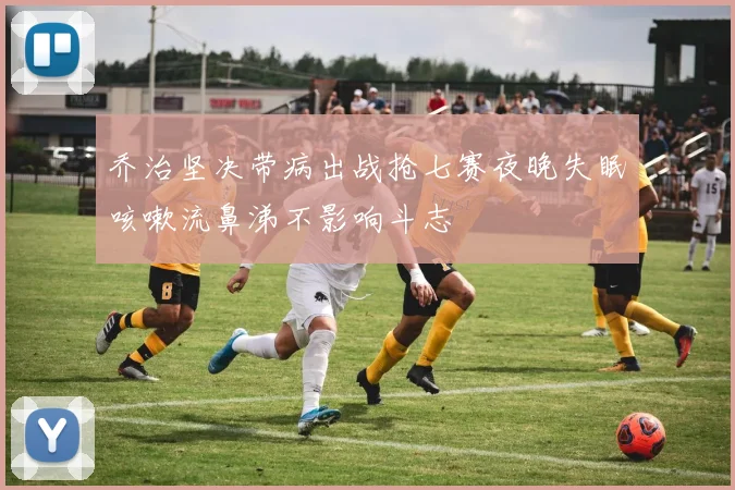 乔治坚决带病出战抢七赛夜晚失眠咳嗽流鼻涕不影响斗志
