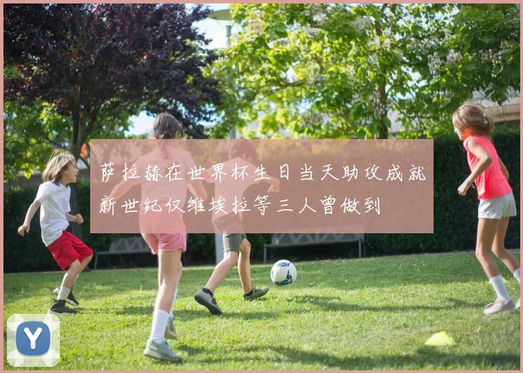 萨拉赫在世界杯生日当天助攻成就新世纪仅维埃拉等三人曾做到