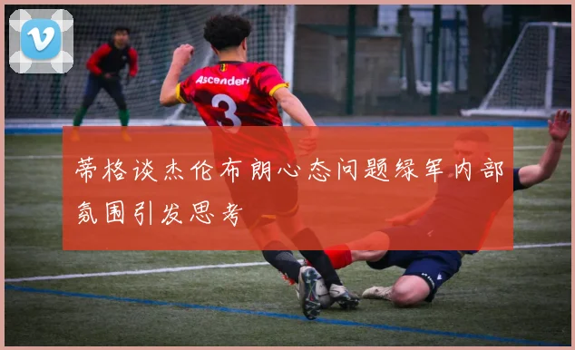 蒂格谈杰伦布朗心态问题绿军内部氛围引发思考