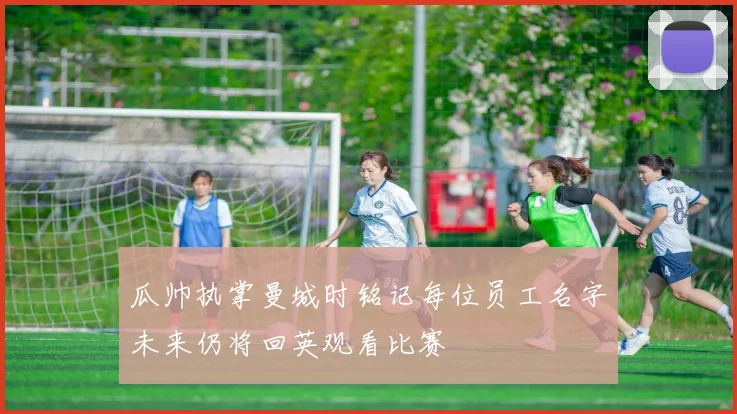 瓜帅执掌曼城时铭记每位员工名字未来仍将回英观看比赛