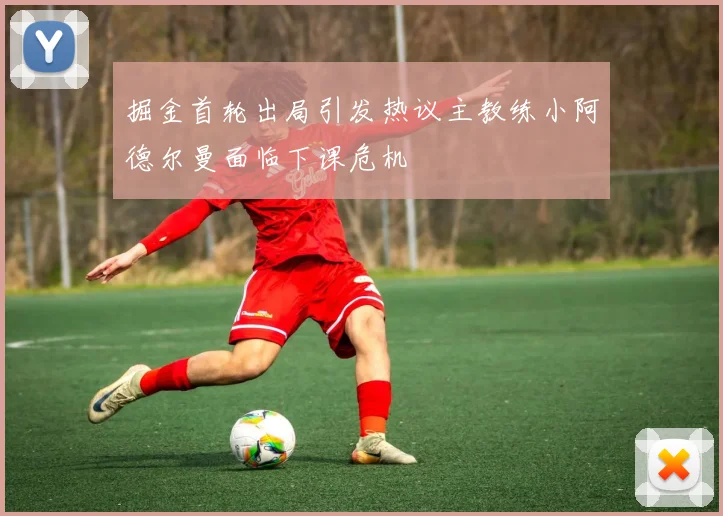 掘金首轮出局引发热议主教练小阿德尔曼面临下课危机