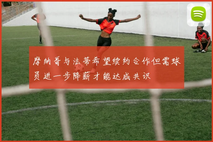 摩纳哥与法蒂希望续约合作但需球员进一步降薪才能达成共识