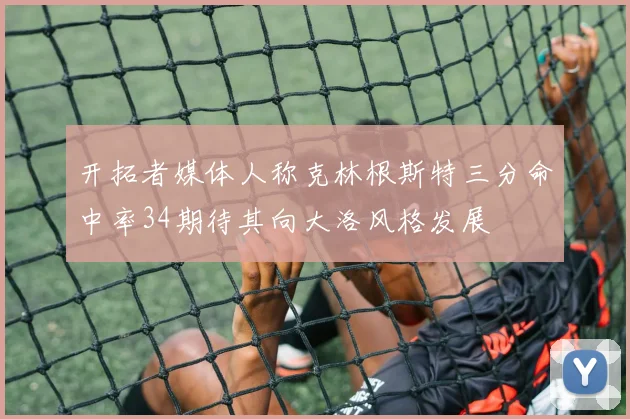 开拓者媒体人称克林根斯特三分命中率34期待其向大洛风格发展