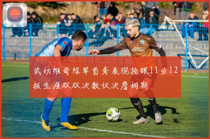 武切维奇绿军首秀表现抢眼11分12板生涯双双次数仅次詹姆斯