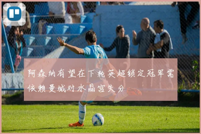 阿森纳有望在下轮英超锁定冠军需依赖曼城对水晶宫失分