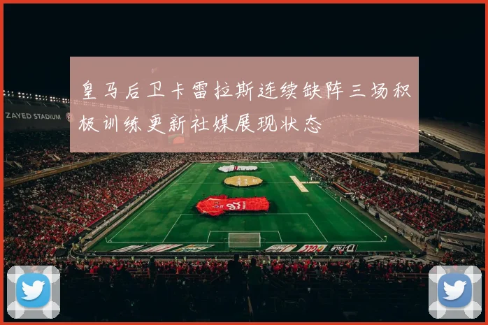 皇马后卫卡雷拉斯连续缺阵三场积极训练更新社媒展现状态