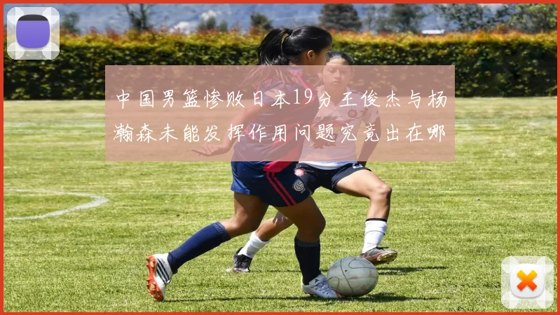 中国男篮惨败日本19分王俊杰与杨瀚森未能发挥作用问题究竟出在哪儿