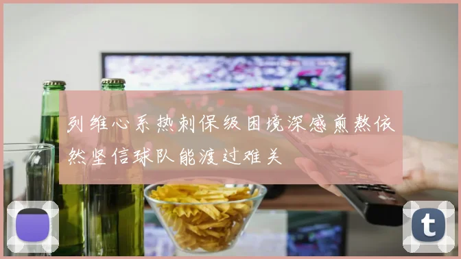 列维心系热刺保级困境深感煎熬依然坚信球队能渡过难关