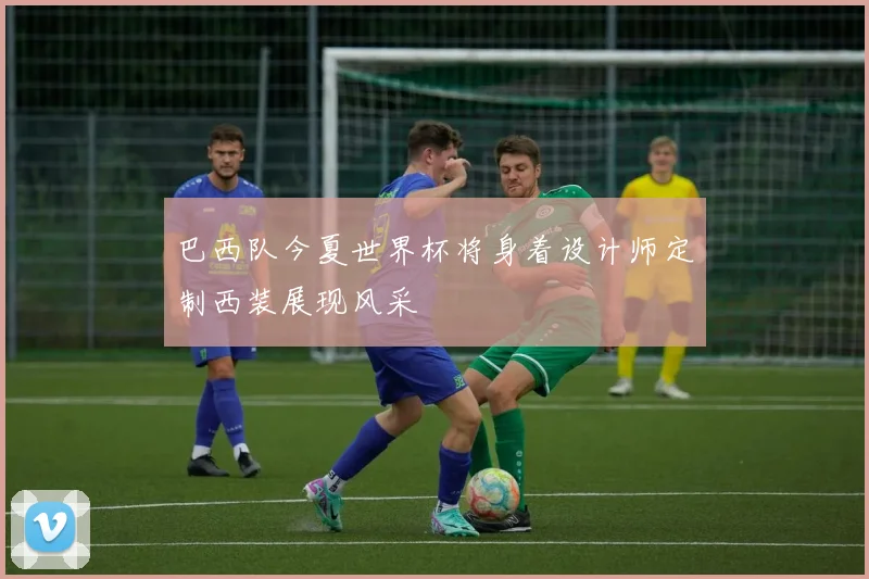 巴西队今夏世界杯将身着设计师定制西装展现风采