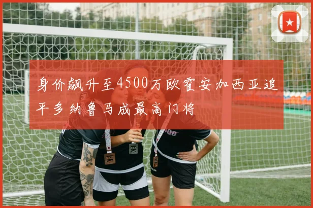 身价飙升至4500万欧霍安加西亚追平多纳鲁马成最高门将