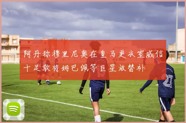 阿丹称穆里尼奥在皇马更衣室威信十足敢将姆巴佩等巨星放替补